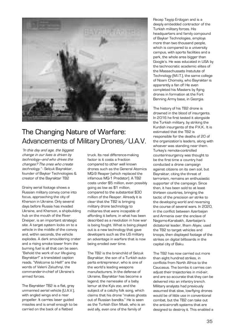 The Changing Nature of Warfare: Advancements of Military Drones/U.AV.  In this dey and age. the biggest change in our les s driven by tachnology—and who drives the changes? The ones who oreate technology." Selcuk Bayraktar, founder of Baykar Technologies & creator of the Bayraktar TB2  Grainy aerial footage shows a Russian military convoy come into focus, approaching the city of Knerson in Ukraine. Only several days before Russia has invaded Ukraine, and Kherson, a shipbuiding hub on the mouth of the River: Dneiper, is an important strategic site. A tanget system locks on to a vehice in the midde of the convoy ‘and, within seconds, the vehicle explodes. A dark smouldering crater and a rising smoke tower from the burning fuel is all that, can be seen. “Behold the work of our life-giving Bayraktar’” a translated caption reads. "Welcome to Hell” are the words of Valeri Zaluzhnyi, the commanderinchief of Ukraine’s ‘armed forces.  The Bayrakter TB2 is a fiat. gray unmanned aerial vehicle (UAV.). with angled wings and a rear propeler. & carries laser guided missiles and is small enough to be carried on the back of a flatbed  truck s real difference-making factor s i costs a fraction ‘compared to other well known drones such as the General Atomics MG Reaper (which replaced the infamous MG-1 Predator]. A T82 costs under $5 million, even possibly going as low as $1 milion,  ‘compared to the substantial $30 million of the Reaper. Already & is clear that the TB2 is bringing miltary drone technology to militaries that were incapable of affording it before, in what has been described as a revolution in how war s being fought. What is being played out s a new technology that gave developers such as the US miitary an advartage in warfare that is now being eroded over time.  The TB2 is the brainchid of Selguk Bayraktar, the son of a Turkish auto- parts entrepreneur, who is one of the worlds leading weapons manufacturers. In the defense of Ukraine, Bayraktar has become a logend, tho namesake of a baby lemur at the Kyiv 200, and the subject of a catchy fok song, which claims that; s drone “makes ghosts out of Russian bandits.” He is seen a5 the Turkish Elon Musk, who is an avid ally, ven one of the family of  Recep Tayyip Erdogan and is @ deeply embedded contractor of the Turkish miltary forces. His headquarters and famiy compound of Baykar Technologies, employs more than two thousand people. which is compared to & university ‘campus, with sports facilties and a park, the whole area bigger than Google’s. He was educated in UISA by the technocratic academic eltes of the Massachussets Instutute of Technology (MLT., the same college of Noam Chomsky, who Bayrakter is apparently a fan oft He even completed his Masters by fiying drones in formation at the Fort Benning Army base, in Georgia  The history of is TB2 drone is drowned in the blood of insurgents. In2016 he first tested & alongside the Turkish miftary, by siriking the Kurdish insurgents of the PKK. s estimated that the TB2 s responsible for the deaths of 20 of the organization’s leadiers, along with whoever was standing near them. Turkey’s remote-controled counterinsurgency was thought to be the first time a country had conducted a drone campaign against citizens on its own sol, but. Bayrakcar, ciing the threat, of terrorism, remains an enthusiastio supporter of the campaign. Since then, i has been sold to at least thirteen countries, bringing the tactic of the precision air strke to the developing world and reversing the course of several wars. n 2020, in the confict, between Azerbaijan and Armenia over the enclave of NagornoKarabakh, Azerbaijan’s dictatoril leader, Iham Allyev, used the TB2 to target vehicles and troops, then displayed footage of the strikes on digital bilboards in the capital city of Baku.  Tha TB2 has now carried out more than eight hundred strikes, in conflcts from North Africa to the Goucasus. The bombs it carries can adust their trajectories in micssir. and are 5o accurate that they can be dolvered into an infantry trench Mitary analysts had previously assumed that slow, lowling drones would b of It use in conventional combat, but the TB2 can take out the aniaircraft systems that are designed to destroy t. Tis enabled  35 